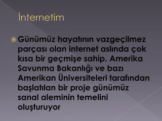 İnternetim Günümüz hayatının vazgeçilmez parçası olan internet aslında çok kısa bir geçmişe sahip. Amerika Savunma Bakanlığı ve bazı Amerikan Üniversiteleri tarafından başlatılan bir proje günümüz sanal aleminin temelini oluşturuyor