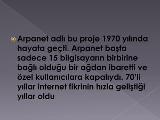 Arpanet adlı bu proje 1970 yılında hayata geçti. Arpanet başta sadece 15 bilgisayarın birbirine bağlı olduğu bir ağdan ibaretti ve özel kullanıcılara kapalıydı. 70’li yıllar internet fikrinin hızla geliştiği yıllar oldu