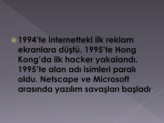1994’te internetteki ilk reklam ekranlara düştü. 1995’te Hong Kong’da ilk hacker yakalandı. 1995’te alan adı isimleri paralı oldu. Netscape ve Microsoft arasında yazılım savaşları başladı.