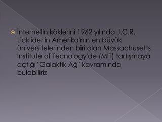 İnternetin köklerini 1962 yılında J.C.R. Licklider'in Amerika'nın en büyük üniversitelerinden biri olan Massachusetts Institute of Tecnology'de (MIT) tartışmaya açtığı "Galaktik Ağ" kavramında bulabiliriz