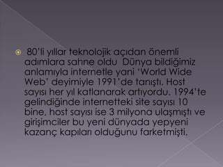  80’li yıllar teknolojik açıdan önemli adımlara sahne oldu  Dünya bildiğimiz anlamıyla internetle yani ‘WorldWide Web’ deyimiyle 1991’de tanıştı. Host sayısı her yıl katlanarak artıyordu. 1994’te gelindiğinde internetteki site sayısı 10 bine, host sayısı ise 3 milyona ulaşmıştı ve girişimciler bu yeni dünyada yepyeni kazanç kapıları olduğunu farketmişti.
