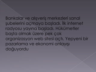 Bankalar ve alışveriş merkezleri sanal şubelerini açmaya başladı. İlk internet radyosu yayına başladı. Hükümetler başta olmak üzere pek çok organizasyon web sitesi açtı. Yepyeni bir pazarlama ve ekonomi anlayışı doğuyordu