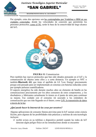 Instituto Tecnológico Superior Particular
“SAN GABRIEL”
REGISTRO INSTITUCIONAL No. 224 CONESUP
Dirección: Loja y Olmedo
Teléfono: 2962-347
Por ejemplo, estas dos opciones son las contempladas por Vodafone e IBM en sus
ciudades conectadas, donde las velocidades de conexión que permitirán los
próximos protocolos, como el 5G, serán la base de la conectividad de largo alcance
del IoT.
FIGURA 11: Comunicacion
Pero también hay nuevos protocolos que han sido ideados pensando en el IoT y la
comunicación de objetos entre ellos y a corta distancia. Un ejemplo es NFC o
también Bluetooth 4.0, que tiene el apellido de LE 'Low Energy' precisamente
porque está pensado para ser implementado en sistemas con baterías reducidas como
por ejemplo pulseras cuantificadoras.
El aspecto energético ha sido durante muchos años un elemento de batalla en las
comunicaciones precisamente por los altos consumos de estos componentes, y los
diseñadores y fabricantes actualmente lo tienen en el punto de mira para continuar
su mejora. Ese cuidado con el consumo irá asociado a los estándares de
comunicación que nos irán llegando en el futuro, como LiFi, la transmisión de datos
a través de la luz.
¿Qué puede hacer la Internet de las cosas por nosotros?
Algunas aplicaciones de consumo futuras previstas para la IoT suenan como ciencia
ficción, pero algunas de las posibilidades más prácticas y realistas de esta tecnología
incluyen:
 recibir avisos en su teléfono o dispositivo portátil cuando las redes de IoT
detectan algún peligro físico en las inmediaciones donde se encuentre
Dirección: Loja y Olmedo Teléfono: 2962347 LENIN ROJAS BONILLA
 