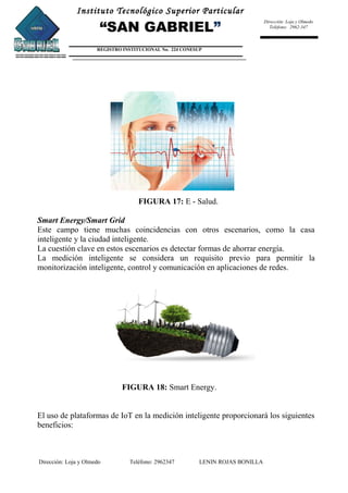 Instituto Tecnológico Superior Particular
“SAN GABRIEL”
REGISTRO INSTITUCIONAL No. 224 CONESUP
Dirección: Loja y Olmedo
Teléfono: 2962-347
FIGURA 17: E - Salud.
Smart Energy/Smart Grid
Este campo tiene muchas coincidencias con otros escenarios, como la casa
inteligente y la ciudad inteligente.
La cuestión clave en estos escenarios es detectar formas de ahorrar energía.
La medición inteligente se considera un requisito previo para permitir la
monitorización inteligente, control y comunicación en aplicaciones de redes.
FIGURA 18: Smart Energy.
El uso de plataformas de IoT en la medición inteligente proporcionará los siguientes
beneficios:
Dirección: Loja y Olmedo Teléfono: 2962347 LENIN ROJAS BONILLA
 