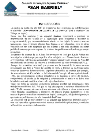 Instituto Tecnológico Superior Particular
“SAN GABRIEL”
REGISTRO INSTITUCIONAL No. 224 CONESUP
Dirección: Loja y Olmedo
Teléfono: 2962-347
INTRODUCCION
La palabra de moda este año 2014 en el sector de las Tecnologías de la Información
es sin duda “LA INTERNET DE LAS COSAS O DE LOS OBJETOS” (IoT o Internet of the
Things, en inglés).
Desde que los analistas y en especial Gartner comenzará a publicar su
interpretación de los “Ciclos de la Tecnología” para ayudarnos a discernir la
exageración de lo que es comercialmente viable, no han dejado de aparecer nuevas
tecnologías. Con el tiempo algunas han llegado a ser relevantes, pero en otras
ocasiones no han sido adoptadas por los clientes y han sido olvidadas sin haber
podido demostrar que eran capaces de resolver los problemas reales de negocio que
prometían.
El término de Internet de las Cosas fue inventado en 1999 por Kevin Ashton un
investigador británico que por aquellos años trabajaba en el Massachusetts Institute
of Technology (MIT) como cofundador y director ejecutivo del Centro de Auto-ID
desarrollando un sistemas de sensores e identificadores de radio frecuencia (RFID).
Aunque Kevin Ashton mencionó por primera vez la Internet de las cosas en una
presentación que hizo a Procter & Gamble en 1999, la Internet de las Cosas había
estado en desarrollo durante décadas. El primer dispositivo de Internet, por ejemplo,
fue una máquina de Coca-Cola en la Universidad Carnegie Melon a principios de
1980. Los programadores podían conectarse a la máquina a través de Internet,
comprobando el estado de la máquina y determinando si había o no había una
bebida fría antes de decidirse a hacer el viaje a la máquina.
Todos los tipos de aparatos domésticos comunes pueden ser modificados para
trabajar en un sistema IoT. Así que no hay preocuparse si tenemos adaptadores de
redes Wi-Fi, sensores de movimiento, cámaras, micrófonos u otros instrumentos
como básculas inalámbricas y monitores de presión arterial inalámbricos o los
nuevos dispositivos usables (wearables en inglés) como gafas, relojes inteligentes ya
que todos se podrán conectar a la Internet de las Cosas.
La idea de la IoT es muy simple y es de esperar que durante los próximos años y
una vez superados algunos obstáculos veamos multitud de aplicaciones y servicios
IoT en todos los sectores del mercado.
Dirección: Loja y Olmedo Teléfono: 2962347 LENIN ROJAS BONILLA
 