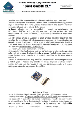 Instituto Tecnológico Superior Particular
“SAN GABRIEL”
REGISTRO INSTITUCIONAL No. 224 CONESUP
Dirección: Loja y Olmedo
Teléfono: 2962-347
Arduino, uno de los pilares del IoT actual (y una genialidad para los makers)
Junto a los fabricantes más clásicos también hemos vivido el nacimiento y posterior
auge de un elemento de la tecnología que ahora es esencial para muchos, y que está
íntimamente ligado con el Internet de las Cosas:
Arduino, adorado por la comunidad y basado mayoritariamente en
procesadores RISC de Atmel, permite que casi cualquier persona con unos
conocimientos básicos de electrónica y programación pueda diseñar e implementar
sus ideas.
En este sentido gracias a Arduino se están creando múltiples iniciativas para
satisfacer las necesidades del IoT, tales como sensores para el hogar, circuitos con
control y gestión de cámaras de videovigilancia o incluso termostatos de tipo Nest.
Y su futuro puede ser todavía más relevante en el mercado del DIY del Internet de
las Cosas por su acercamiento a Windows 10.
Los sensores, tan indispensables como invisibles
El procesador y la plataforma se encargan de 'gestionar' la información, pero ésta
debe venir de otro tipo de dispositivos: los sensores. Es el elemento hardware que
interactúa entre nuestra tecnología y el entorno, capturando los datos que nosotros
deseemos.
Antaño la electrónica estaba muy limitada a un ámbito casi puramente profesional,
pero la llegada de Arduino ha permitido que cualquiera pueda hacer sus primeros
pinitos. En buena parte ha ayudado el bajo coste de los componentes y el enorme
catálogo de accesorios que tenemos disponibles.
FIGURA 4: Sensor
Así es un sensor de luz para Arduino, ¿para qué más? Y por menos de 7 euros
Mirando únicamente la categoría de sensores de la tienda oficial nos encontraremos
con un montón de elementos, incluyendo desde los más sencillos botones, sensores
de ultrasonidos, de luz o de distancia. Si abrimos el abanico a otras tiendas nos
encontraremos con sensores táctiles, acelerómetros, de inclinación,
Dirección: Loja y Olmedo Teléfono: 2962347 LENIN ROJAS BONILLA
 