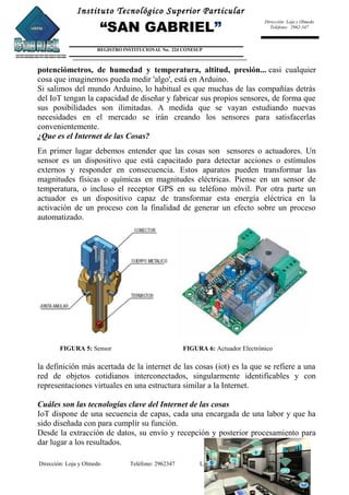 Instituto Tecnológico Superior Particular
“SAN GABRIEL”
REGISTRO INSTITUCIONAL No. 224 CONESUP
Dirección: Loja y Olmedo
Teléfono: 2962-347
potenciómetros, de humedad y temperatura, altitud, presión... casi cualquier
cosa que imaginemos pueda medir 'algo', está en Arduino.
Si salimos del mundo Arduino, lo habitual es que muchas de las compañías detrás
del IoT tengan la capacidad de diseñar y fabricar sus propios sensores, de forma que
sus posibilidades son ilimitadas. A medida que se vayan estudiando nuevas
necesidades en el mercado se irán creando los sensores para satisfacerlas
convenientemente.
¿Que es el Internet de las Cosas?
En primer lugar debemos entender que las cosas son sensores o actuadores. Un
sensor es un dispositivo que está capacitado para detectar acciones o estímulos
externos y responder en consecuencia. Estos aparatos pueden transformar las
magnitudes físicas o químicas en magnitudes eléctricas. Piense en un sensor de
temperatura, o incluso el receptor GPS en su teléfono móvil. Por otra parte un
actuador es un dispositivo capaz de transformar esta energía eléctrica en la
activación de un proceso con la finalidad de generar un efecto sobre un proceso
automatizado.
FIGURA 5: Sensor FIGURA 6: Actuador Electrónico
la definición más acertada de la internet de las cosas (iot) es la que se refiere a una
red de objetos cotidianos interconectados, singularmente identificables y con
representaciones virtuales en una estructura similar a la Internet.
Cuáles son las tecnologías clave del Internet de las cosas
IoT dispone de una secuencia de capas, cada una encargada de una labor y que ha
sido diseñada con para cumplir su función.
Desde la extracción de datos, su envío y recepción y posterior procesamiento para
dar lugar a los resultados.
Dirección: Loja y Olmedo Teléfono: 2962347 LENIN ROJAS BONILLA
 