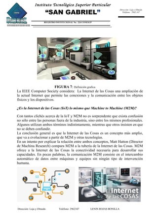 Instituto Tecnológico Superior Particular
“SAN GABRIEL”
REGISTRO INSTITUCIONAL No. 224 CONESUP
Dirección: Loja y Olmedo
Teléfono: 2962-347
FIGURA 7: Definición grafica
La IEEE Computer Society considera: La Internet de las Cosas una ampliación de
la actual Internet que permite las conexiones y la comunicación entre los objetos
físicos y los dispositivos.
¿Es la Internet de las Cosas (IoT) lo mismo que Machine to Machine (M2M)?
Con tantos clichés acerca de la IoT y M2M no es sorprendente que exista confusión
no sólo entre las personas fuera de la industria, sino entre los mismos profesionales.
Algunos utilizan ambos términos indistintamente, mientras que otros insisten en que
no se deben confundir.
La conclusión general es que la Internet de las Cosas es un concepto más amplio,
que va a evolucionar a partir de M2M y otras tecnologías.
En un intento por explicar la relación entre ambos conceptos, Matt Hatton (Director
de Machina Research) compara M2M a la tubería de la Internet de las Cosas. M2M
ofrece a la Internet de las Cosas la conectividad necesaria para desarrollar sus
capacidades. En pocas palabras, la comunicación M2M consiste en el intercambio
automático de datos entre máquinas y equipos sin ningún tipo de intervención
humana.
Dirección: Loja y Olmedo Teléfono: 2962347 LENIN ROJAS BONILLA
 