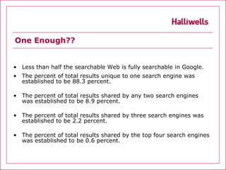 One Enough??


• Less than half the searchable Web is fully searchable in Google.
• The percent of total results unique to one search engine was
  established to be 88.3 percent.

• The percent of total results shared by any two search engines
  was established to be 8.9 percent.

• The percent of total results shared by three search engines was
  established to be 2.2 percent.

• The percent of total results shared by the top four search engines
  was established to be 0.6 percent.
 