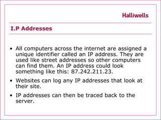 I.P Addresses


• All computers across the internet are assigned a
  unique identifier called an IP address. They are
  used like street addresses so other computers
  can find them. An IP address could look
  something like this: 87.242.211.23.
• Websites can log any IP addresses that look at
  their site.
• IP addresses can then be traced back to the
  server.
 