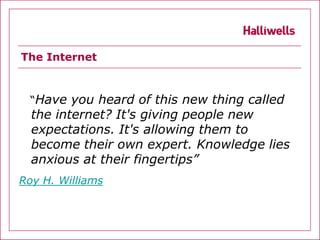 The Internet



  “Have you heard of this new thing called
  the internet? It's giving people new
  expectations. It's allowing them to
  become their own expert. Knowledge lies
  anxious at their fingertips”
Roy H. Williams
 