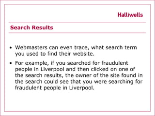 Search Results


• Webmasters can even trace, what search term
  you used to find their website.
• For example, if you searched for fraudulent
  people in Liverpool and then clicked on one of
  the search results, the owner of the site found in
  the search could see that you were searching for
  fraudulent people in Liverpool.
 