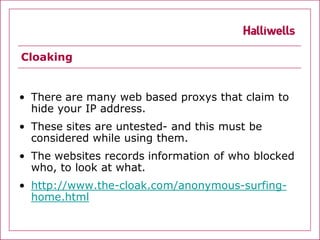 Cloaking


• There are many web based proxys that claim to
  hide your IP address.
• These sites are untested- and this must be
  considered while using them.
• The websites records information of who blocked
  who, to look at what.
• http://www.the-cloak.com/anonymous-surfing-
  home.html
 