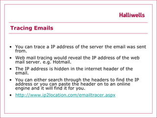 Tracing Emails


• You can trace a IP address of the server the email was sent
  from.
• Web mail tracing would reveal the IP address of the web
  mail server. e.g. Hotmail.
• The IP address is hidden in the internet header of the
  email.
• You can either search through the headers to find the IP
  address or you can paste the header on to an online
  engine and it will find it for you.
• http://www.ip2location.com/emailtracer.aspx
 