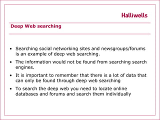 Deep Web searching




• Searching social networking sites and newsgroups/forums
  is an example of deep web searching.
• The information would not be found from searching search
  engines.
• It is important to remember that there is a lot of data that
  can only be found through deep web searching
• To search the deep web you need to locate online
  databases and forums and search them individually
 