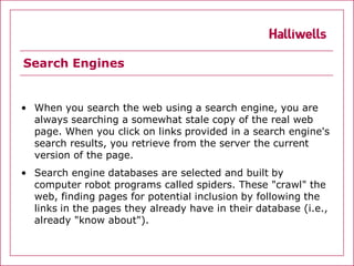 Search Engines


• When you search the web using a search engine, you are
  always searching a somewhat stale copy of the real web
  page. When you click on links provided in a search engine's
  search results, you retrieve from the server the current
  version of the page.
• Search engine databases are selected and built by
  computer robot programs called spiders. These "crawl" the
  web, finding pages for potential inclusion by following the
  links in the pages they already have in their database (i.e.,
  already "know about").
 