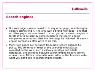 Search engines


• If a web page is never linked to in any other page, search engine
  spiders cannot find it. The only way a brand new page - one that
  no other page has ever linked to - can get into a search engine is
  for its URL to be sent by some human to the search engine
  companies as a request that the new page be included. All search
  engine companies offer ways to do this.
• Many web pages are excluded from most search engines by
  policy. The contents of most of the searchable databases
  mounted on the web, such as library catalogs and article
  databases, are excluded because search engine spiders cannot
  access them. All this material is referred to as the Invisible web-
  what you don't see in search engine results.
 