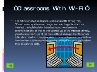 “ Classrooms With Wi-Fi” The article also talks about classroom etiquette saying that, “Classroom etiquette may change; and learning potential may increase through healthy, intraclassroom, nondisruptive communications, as well as through the use of the Internet's timely, global resources.” One of the most difficult changes that the article talks about is when it is appropriate to have laptops out but also how inconvenient it is to always have to be taking them back and forth to their designated carts.  
