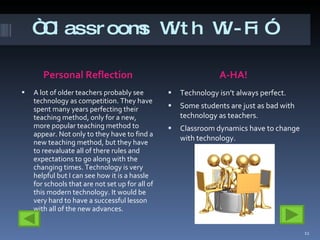 “ Classrooms With Wi-Fi” Personal Reflection A-HA!  A lot of older teachers probably see technology as competition. They have spent many years perfecting their teaching method, only for a new, more popular teaching method to appear. Not only to they have to find a new teaching method, but they have to reevaluate all of there rules and expectations to go along with the changing times. Technology is very helpful but I can see how it is a hassle for schools that are not set up for all of this modern technology. It would be very hard to have a successful lesson with all of the new advances.  Technology isn’t always perfect.  Some students are just as bad with technology as teachers.  Classroom dynamics have to change with technology.  