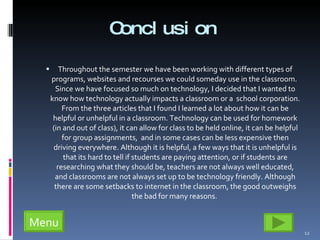 Conclusion  Throughout the semester we have been working with different types of programs, websites and recourses we could someday use in the classroom.  Since we have focused so much on technology, I decided that I wanted to know how technology actually impacts a classroom or a  school corporation. From the three articles that I found I learned a lot about how it can be helpful or unhelpful in a classroom. Technology can be used for homework (in and out of class), it can allow for class to be held online, it can be helpful for group assignments,  and in some cases can be less expensive then driving everywhere. Although it is helpful, a few ways that it is unhelpful is that its hard to tell if students are paying attention, or if students are researching what they should be, teachers are not always well educated, and classrooms are not always set up to be technology friendly. Although there are some setbacks to internet in the classroom, the good outweighs the bad for many reasons.  Menu 