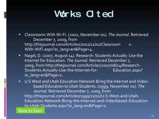 Works Cited Classrooms With Wi-Fi. (2002, November 01).  The Journal . Retrieved  December 7, 2009, from  http://thejournal.com/Articles/2002/11/01/Classroom s- With-WiFi.aspx?sc_lang=en&Page=4. Nagel, D. (2007, August 14). Research: Students Actually  Use the  Internet for Education.  The Journal . Retrieved December 7,  2009, from http://thejournal.com/Articles/2007/08/14/Research- Students-Actually-Use-the-Internet-for- Education.aspx?sc_lang=en&Page=1. U S West and Utah Education Network Bring the Internet and Video- based Education to Utah Students. (1999, November 01).  The  Journal.  Retrieved December 7, 2009, from  http://thejournal.com/Articles/1999/11/01/U-S-West-and-Utah- Education-Network-Bring-the-Internet-and-Videobased- Education-to-Utah-Students.aspx?sc_lang=en&Page=2. Back to Start 