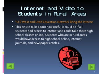 Internet and Video to Students in Rural Areas “U S West and Utah Education Network Bring the Internet and Video-based Education to Utah Students” This article talks about how useful it could be if all students had access to internet and could take there high school classes online. Students who are in rural areas would have access to high school online, internet journals, and newspaper articles.  