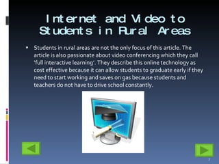 Internet and Video to Students in Rural Areas Students in rural areas are not the only focus of this article. The article is also passionate about video conferencing which they call ‘full interactive learning’. They describe this online technology as cost effective because it can allow students to graduate early if they need to start working and saves on gas because students and teachers do not have to drive school constantly.  