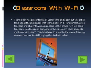 “ Classrooms With Wi-Fi ” Technology has presented itself useful time and again but this article talks about the challenges that technology, Wi-Fi for example, gives teachers and students. A main concern in this article is, “How can a teacher retain focus and discipline in the classroom when students multitask with ease?”  Teachers have to adapt to these new learning environments while still keeping the students in line.  