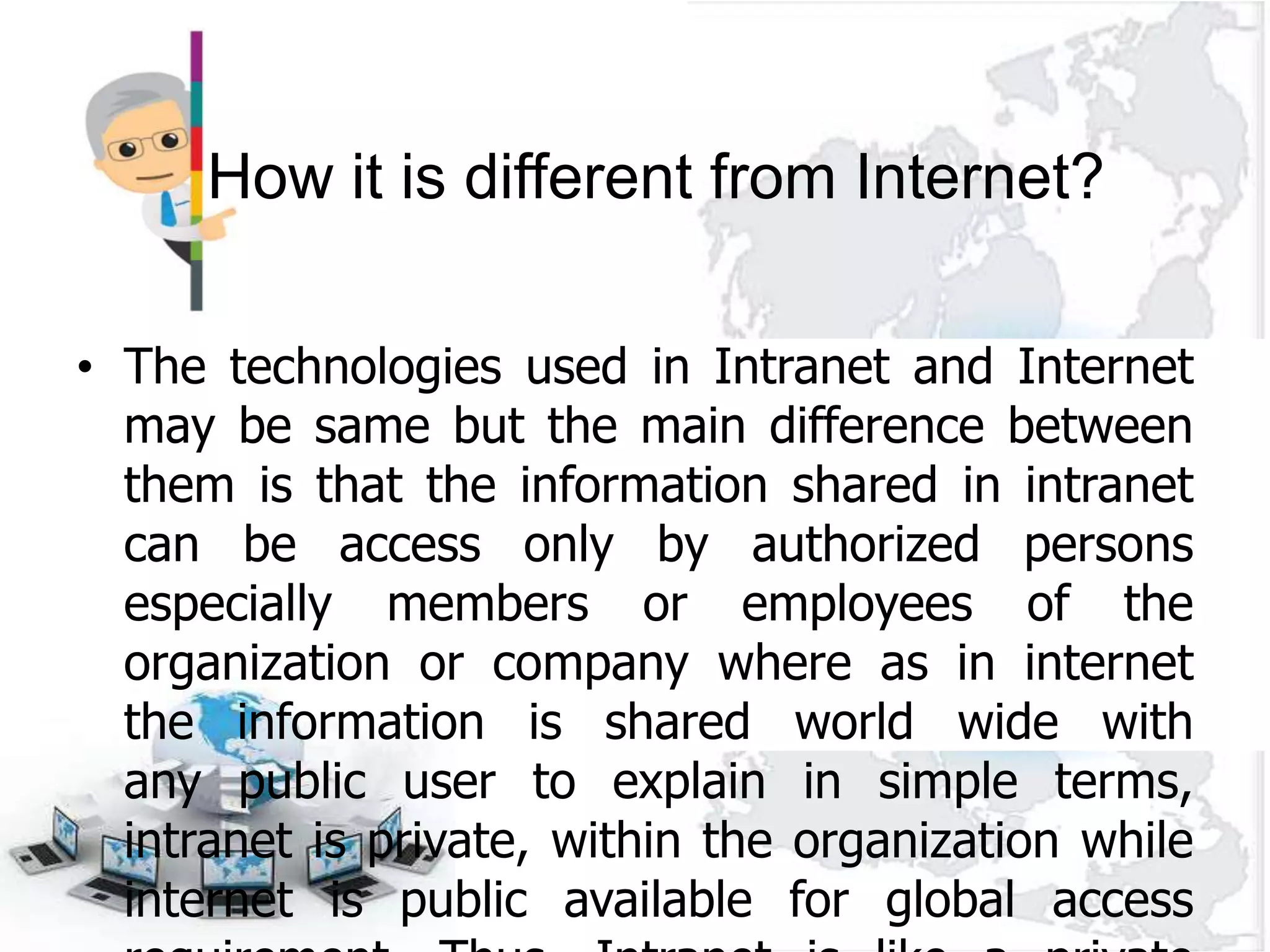 How it is different from Internet?

• The technologies used in Intranet and Internet
  may be same but the main difference between
  them is that the information shared in intranet
  can be access only by authorized persons
  especially members or employees of the
  organization or company where as in internet
  the information is shared world wide with
  any public user to explain in simple terms,
  intranet is private, within the organization while
  internet is public available for global access
 
