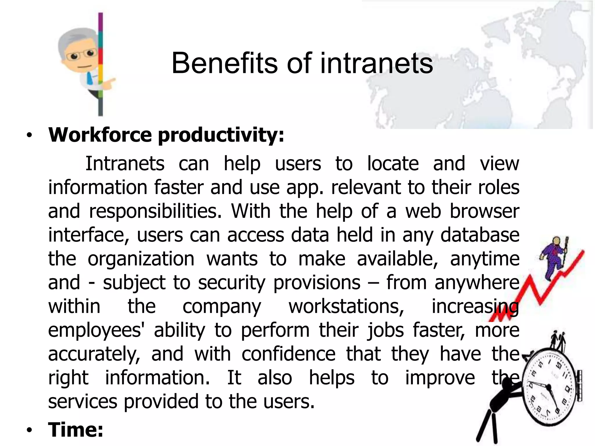 Benefits of intranets

• Workforce productivity:
       Intranets can help users to locate and view
  information faster and use app. relevant to their roles
  and responsibilities. With the help of a web browser
  interface, users can access data held in any database
  the organization wants to make available, anytime
  and - subject to security provisions – from anywhere
  within the company workstations, increasing
  employees' ability to perform their jobs faster, more
  accurately, and with confidence that they have the
  right information. It also helps to improve the
  services provided to the users.
• Time:
 