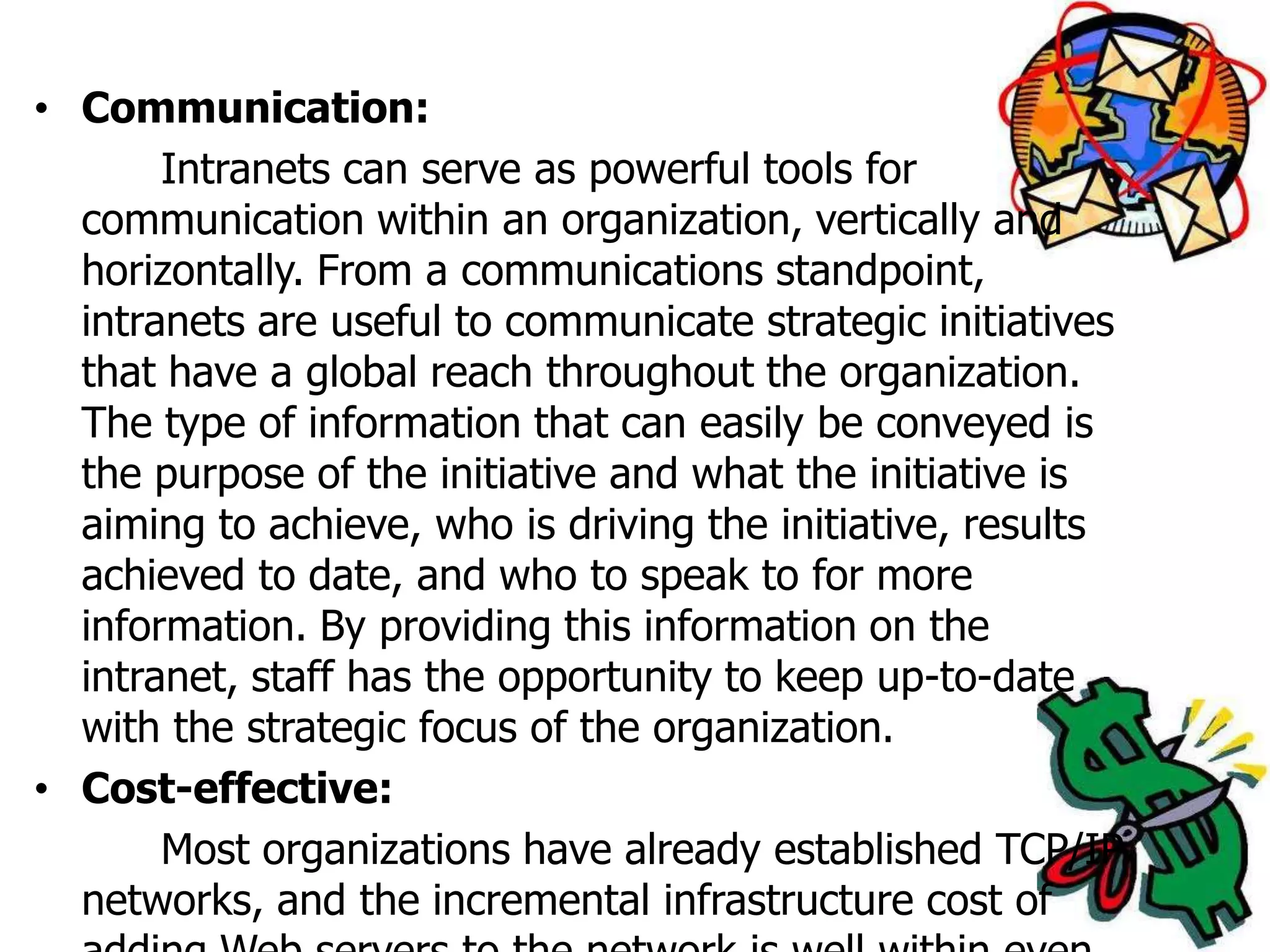 • Communication:
       Intranets can serve as powerful tools for
  communication within an organization, vertically and
  horizontally. From a communications standpoint,
  intranets are useful to communicate strategic initiatives
  that have a global reach throughout the organization.
  The type of information that can easily be conveyed is
  the purpose of the initiative and what the initiative is
  aiming to achieve, who is driving the initiative, results
  achieved to date, and who to speak to for more
  information. By providing this information on the
  intranet, staff has the opportunity to keep up-to-date
  with the strategic focus of the organization.
• Cost-effective:
       Most organizations have already established TCP/IP
  networks, and the incremental infrastructure cost of
 