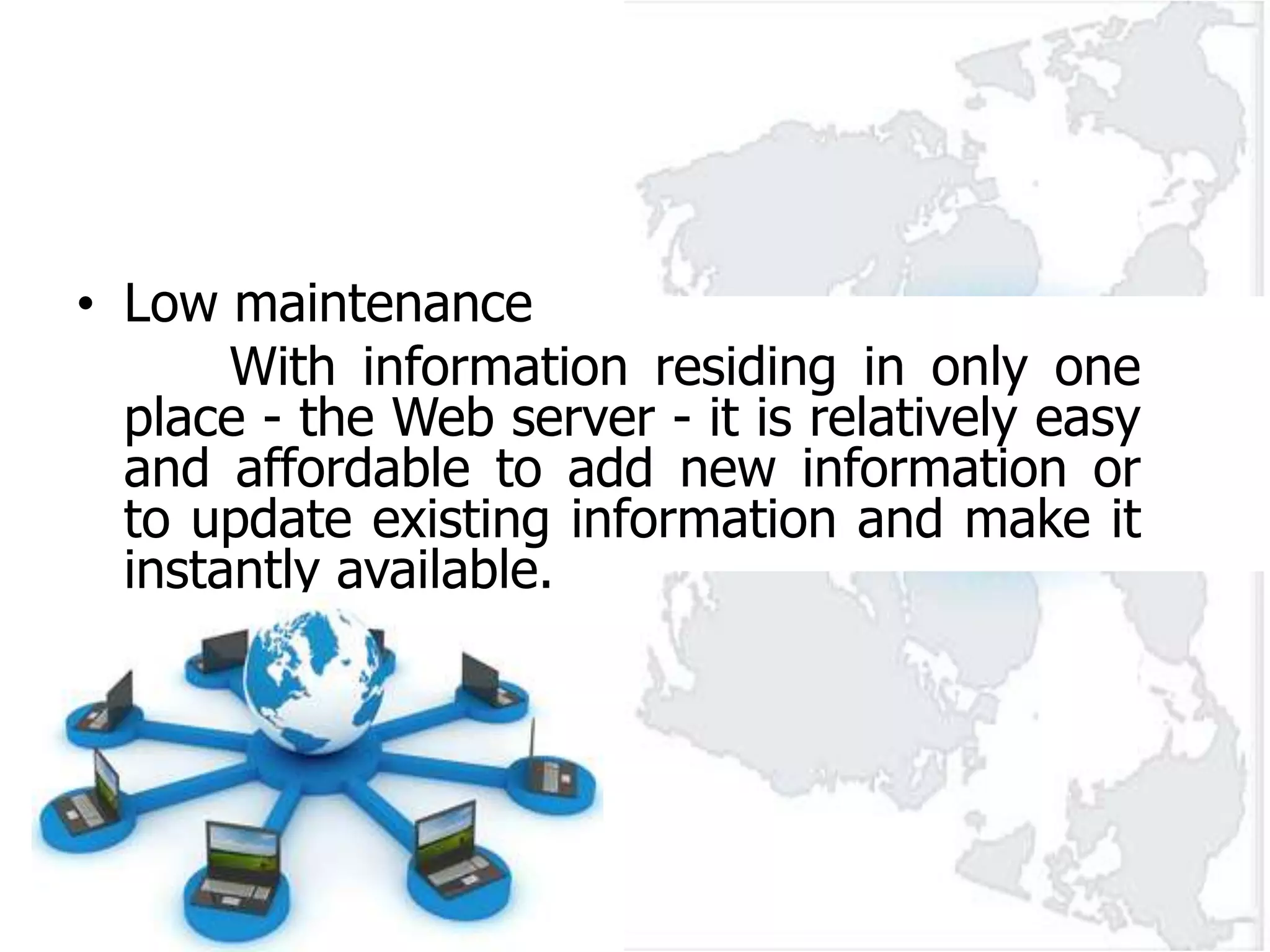 • Low maintenance
       With information residing in only one
  place - the Web server - it is relatively easy
  and affordable to add new information or
  to update existing information and make it
  instantly available.
 