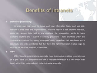 Workforce productivity:
Intranets can help users to locate and view information faster and use app.
relevant to their roles and responsibilities. With the help of a web browser interface,
users can access data held in any database the organization wants to make
available, anytime and - subject to security provisions – from anywhere within the
company workstations, increasing employees' ability to perform their jobs faster, more
accurately, and with confidence that they have the right information. It also helps to
improve the services provided to the users.
 Time:
With intranets, organizations can make more information available to employees
on a "pull" basis (i.e., employees can link to relevant information at a time which suits
them) rather than being deluged indiscriminately by emails.
 