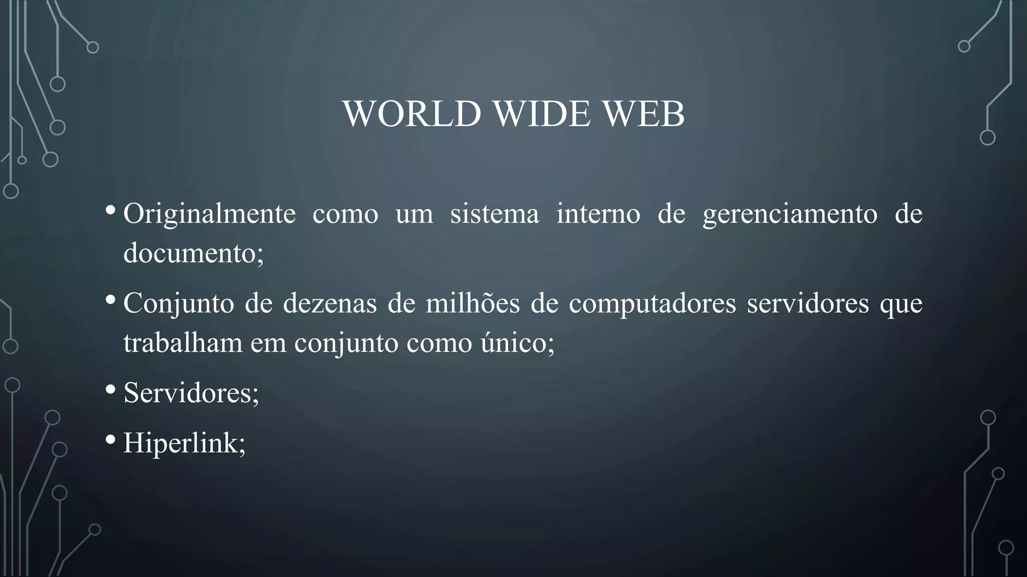 WORLD WIDE WEB
• Originalmente como um sistema interno de gerenciamento de
documento;
• Conjunto de dezenas de milhões de computadores servidores que
trabalham em conjunto como único;
• Servidores;
• Hiperlink;
 