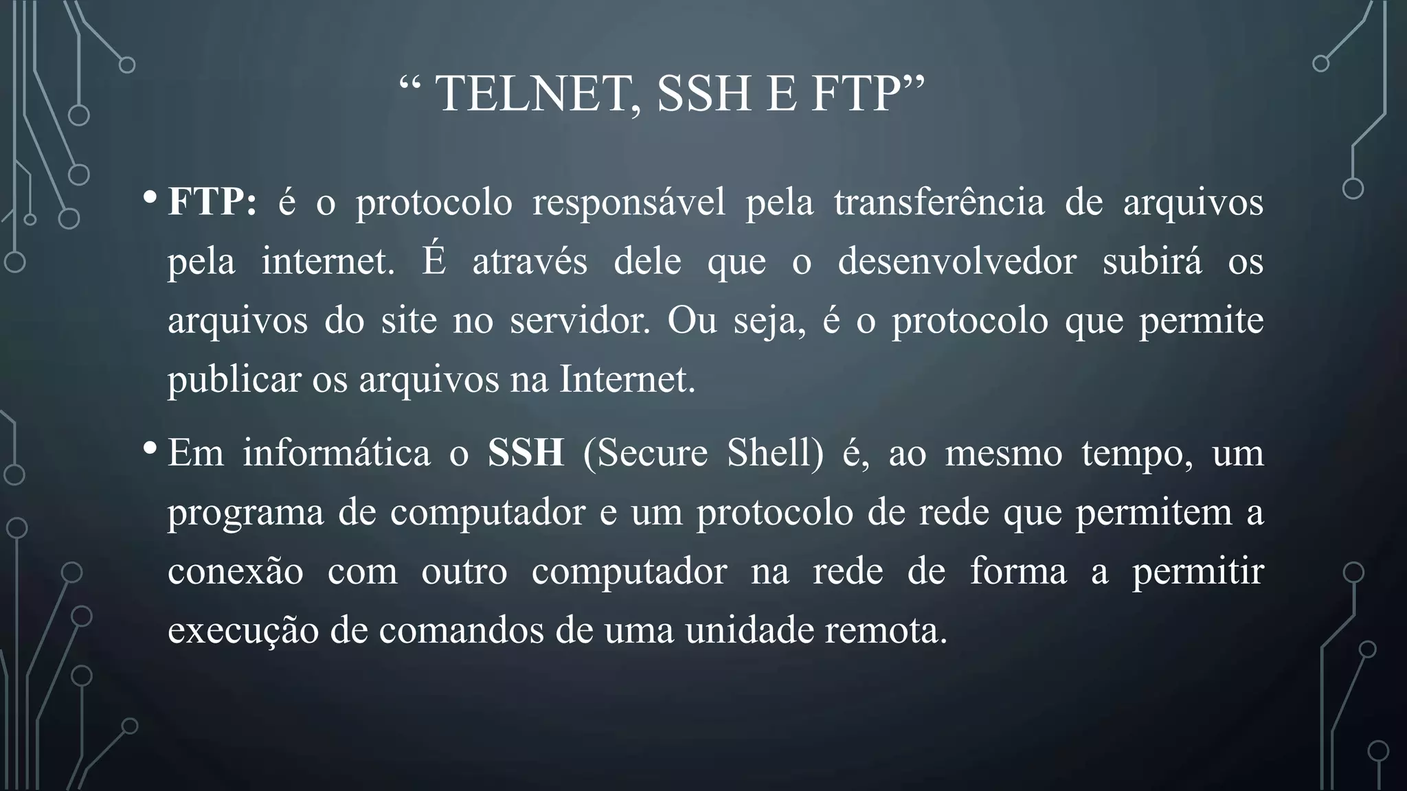 “ TELNET, SSH E FTP”
• FTP: é o protocolo responsável pela transferência de arquivos
pela internet. É através dele que o desenvolvedor subirá os
arquivos do site no servidor. Ou seja, é o protocolo que permite
publicar os arquivos na Internet.
• Em informática o SSH (Secure Shell) é, ao mesmo tempo, um
programa de computador e um protocolo de rede que permitem a
conexão com outro computador na rede de forma a permitir
execução de comandos de uma unidade remota.
 