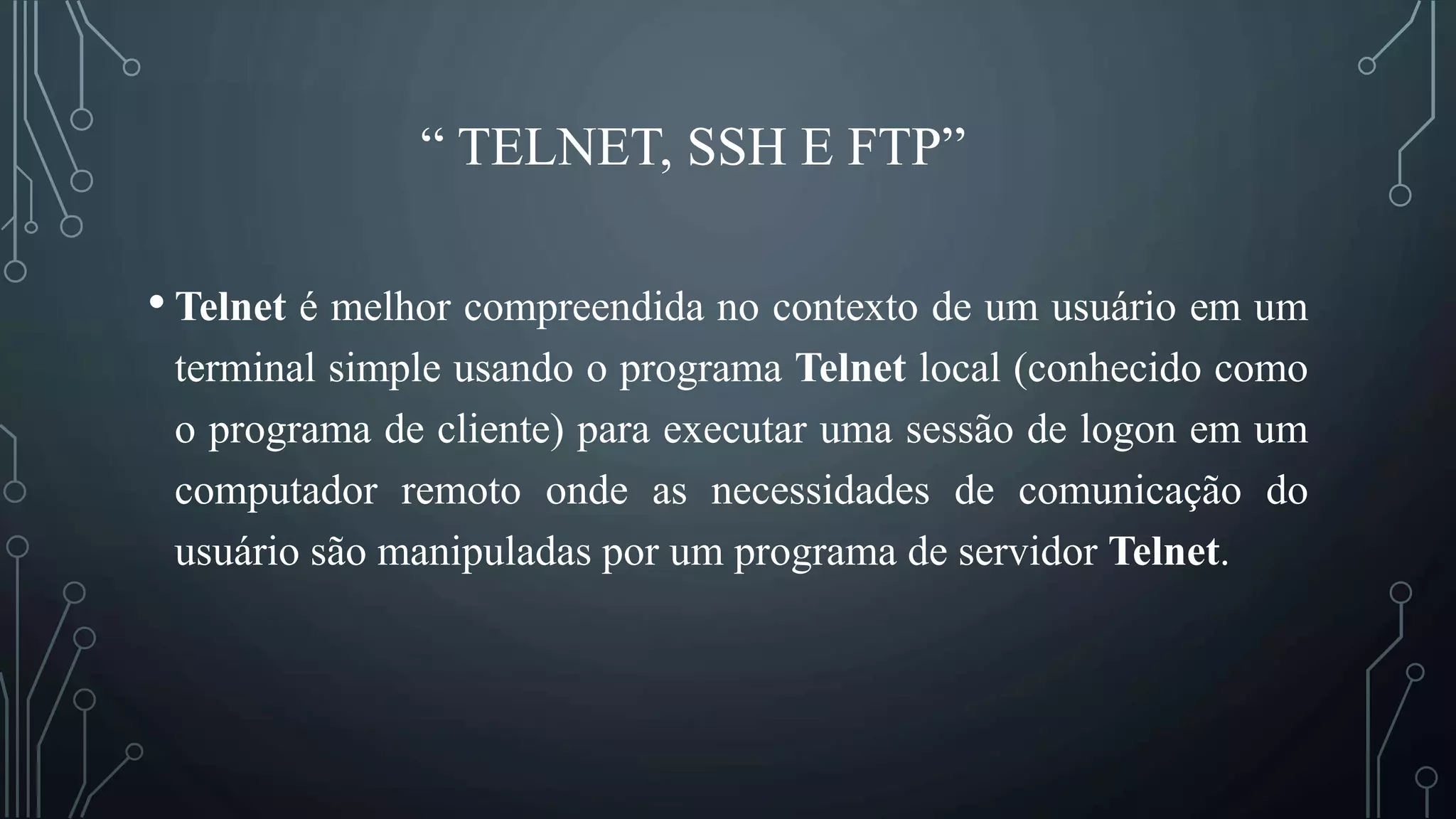 “ TELNET, SSH E FTP”
• Telnet é melhor compreendida no contexto de um usuário em um
terminal simple usando o programa Telnet local (conhecido como
o programa de cliente) para executar uma sessão de logon em um
computador remoto onde as necessidades de comunicação do
usuário são manipuladas por um programa de servidor Telnet.
 