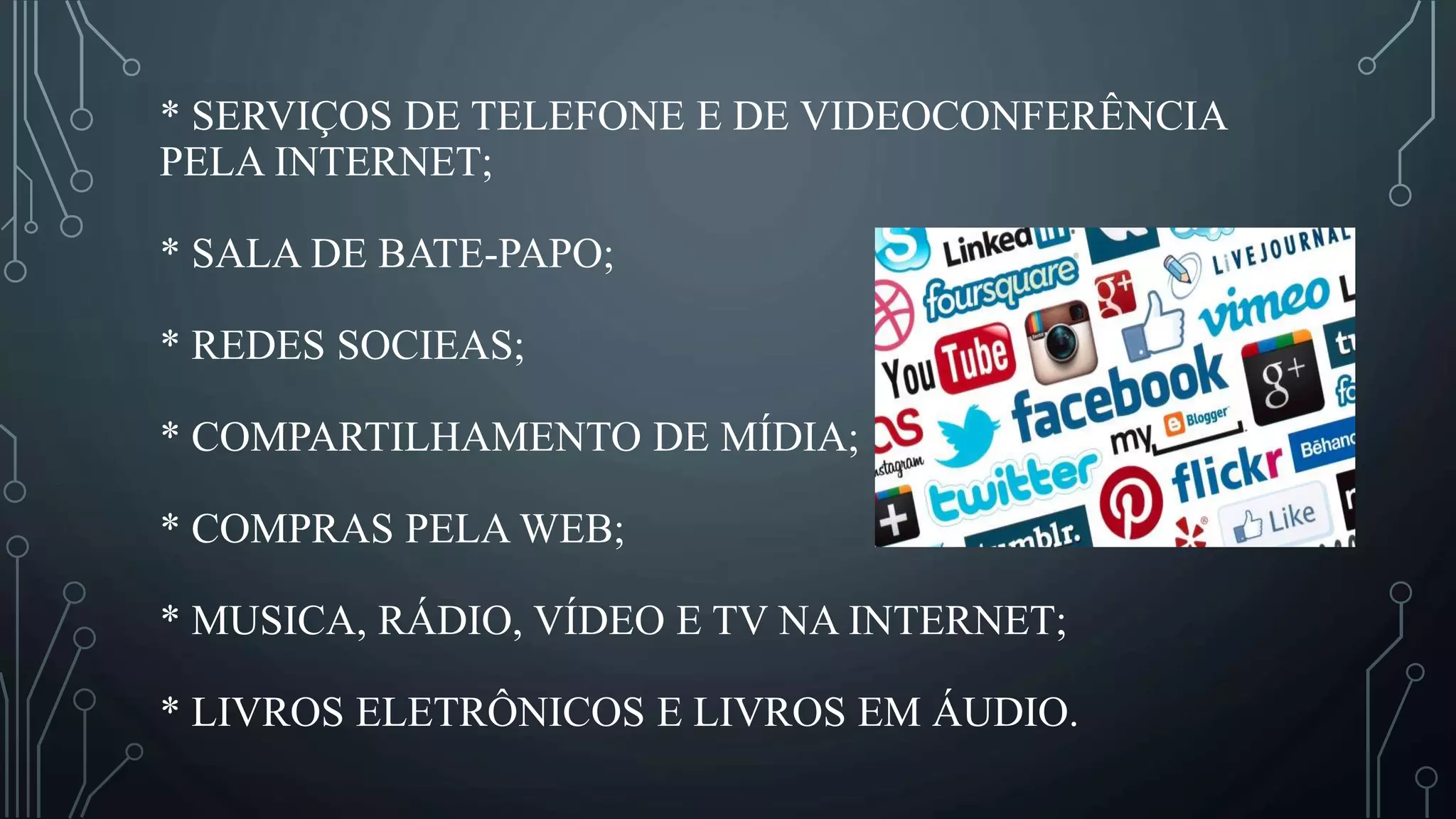 * SERVIÇOS DE TELEFONE E DE VIDEOCONFERÊNCIA
PELA INTERNET;
* SALA DE BATE-PAPO;
* REDES SOCIEAS;
* COMPARTILHAMENTO DE MÍDIA;
* COMPRAS PELA WEB;
* MUSICA, RÁDIO, VÍDEO E TV NA INTERNET;
* LIVROS ELETRÔNICOS E LIVROS EM ÁUDIO.
 