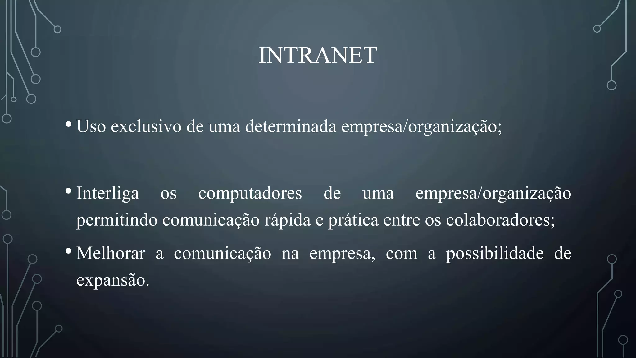 INTRANET
• Uso exclusivo de uma determinada empresa/organização;
• Interliga os computadores de uma empresa/organização
permitindo comunicação rápida e prática entre os colaboradores;
• Melhorar a comunicação na empresa, com a possibilidade de
expansão.
 