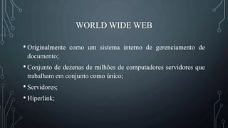 WORLD WIDE WEB
• Originalmente como um sistema interno de gerenciamento de
documento;
• Conjunto de dezenas de milhões de computadores servidores que
trabalham em conjunto como único;
• Servidores;
• Hiperlink;
 