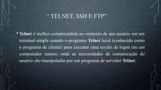 “ TELNET, SSH E FTP”
• Telnet é melhor compreendida no contexto de um usuário em um
terminal simple usando o programa Telnet local (conhecido como
o programa de cliente) para executar uma sessão de logon em um
computador remoto onde as necessidades de comunicação do
usuário são manipuladas por um programa de servidor Telnet.
 