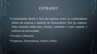 EXTRANET
• Comunicação dentro e fora da empresa. Entre os colaboradores
dentro da empresa e também de fornecedores, fora da empresa.
Pode expandir ainda para clientes, conforme o ramo seguido e
políticas de privacidade;
• Estudos a distancia;
• Empresas, fornecedores, clientes, filiais;
 