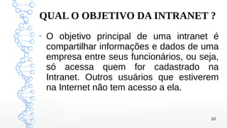 10
QUAL O OBJETIVO DA INTRANET ?
➢
O objetivo principal de uma intranet é
compartilhar informações e dados de uma
empresa entre seus funcionários, ou seja,
só acessa quem for cadastrado na
Intranet. Outros usuários que estiverem
na Internet não tem acesso a ela.
 