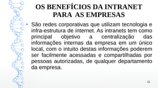 11
OS BENEFÍCIOS DA INTRANET
PARA AS EMPRESAS
●
São redes corporativas que utilizam tecnologia e
infra-estrutura de internet. As intranets tem como
principal objetivo a centralização das
informações internas da empresa em um único
local, com o intuito destas informações poderem
ser facilmente acessadas e compartilhadas por
pessoas autorizadas, de qualquer departamento
da empresa.
 