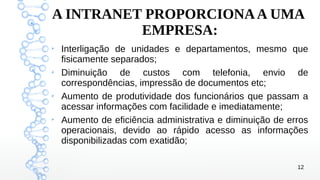 12
A INTRANET PROPORCIONAA UMA
EMPRESA:
➢
Interligação de unidades e departamentos, mesmo que
fisicamente separados;
➢
Diminuição de custos com telefonia, envio de
correspondências, impressão de documentos etc;
➢
Aumento de produtividade dos funcionários que passam a
acessar informações com facilidade e imediatamente;
➢
Aumento de eficiência administrativa e diminuição de erros
operacionais, devido ao rápido acesso as informações
disponibilizadas com exatidão;
 