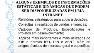 13
ALGUNS EXEMPLOS DE INFORMAÇÕES
ESTÁTICAS E DINÂMICAS QUE PODEM
SER DISPONIBILIZADAS EM UMA
INTRANET
➢
Relatórios estratégicos para apoio à decisões;
➢
Consultas a resultados de vendas e finanças;
➢
Catálogo de Produtos, Especificações e
Projetos em desenvolvimento;
➢
Tópicos mais importantes e mais utilizados do
IOB e normas ISO, DIN e ABNT, além de
artigos técnicos de interesse geral e específico;
 