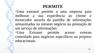 19
➢
Uma extranet permite a uma empresa para
melhorar a sua experiência ao cliente e
fornecedor através da partilha de informações
armazenadas na intranet negócio ou prestação de
um serviço de informações .
➢
Uma Extranet permite acesso externo
controlado para negócios específicos ou projetos
educacionais.
PERMITE
 