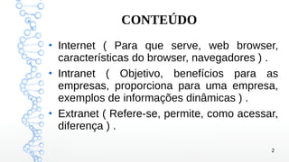 2
CONTEÚDO
●
Internet ( Para que serve, web browser,
características do browser, navegadores ) .
●
Intranet ( Objetivo, benefícios para as
empresas, proporciona para uma empresa,
exemplos de informações dinâmicas ) .
●
Extranet ( Refere-se, permite, como acessar,
diferença ) .
 