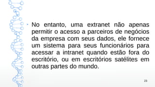 23
➢
No entanto, uma extranet não apenas
permitir o acesso a parceiros de negócios
da empresa com seus dados, ele fornece
um sistema para seus funcionários para
acessar a intranet quando estão fora do
escritório, ou em escritórios satélites em
outras partes do mundo.
 