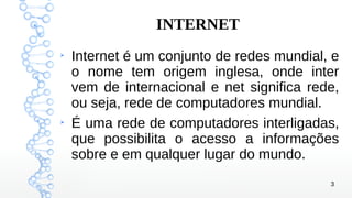 3
INTERNET
➢
Internet é um conjunto de redes mundial, e
o nome tem origem inglesa, onde inter
vem de internacional e net significa rede,
ou seja, rede de computadores mundial.
➢
É uma rede de computadores interligadas,
que possibilita o acesso a informações
sobre e em qualquer lugar do mundo.
 