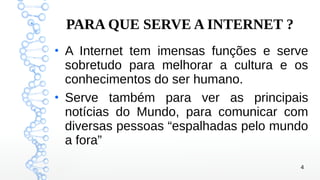 4
PARA QUE SERVE A INTERNET ?
●
A Internet tem imensas funções e serve
sobretudo para melhorar a cultura e os
conhecimentos do ser humano.
●
Serve também para ver as principais
notícias do Mundo, para comunicar com
diversas pessoas “espalhadas pelo mundo
a fora”
 